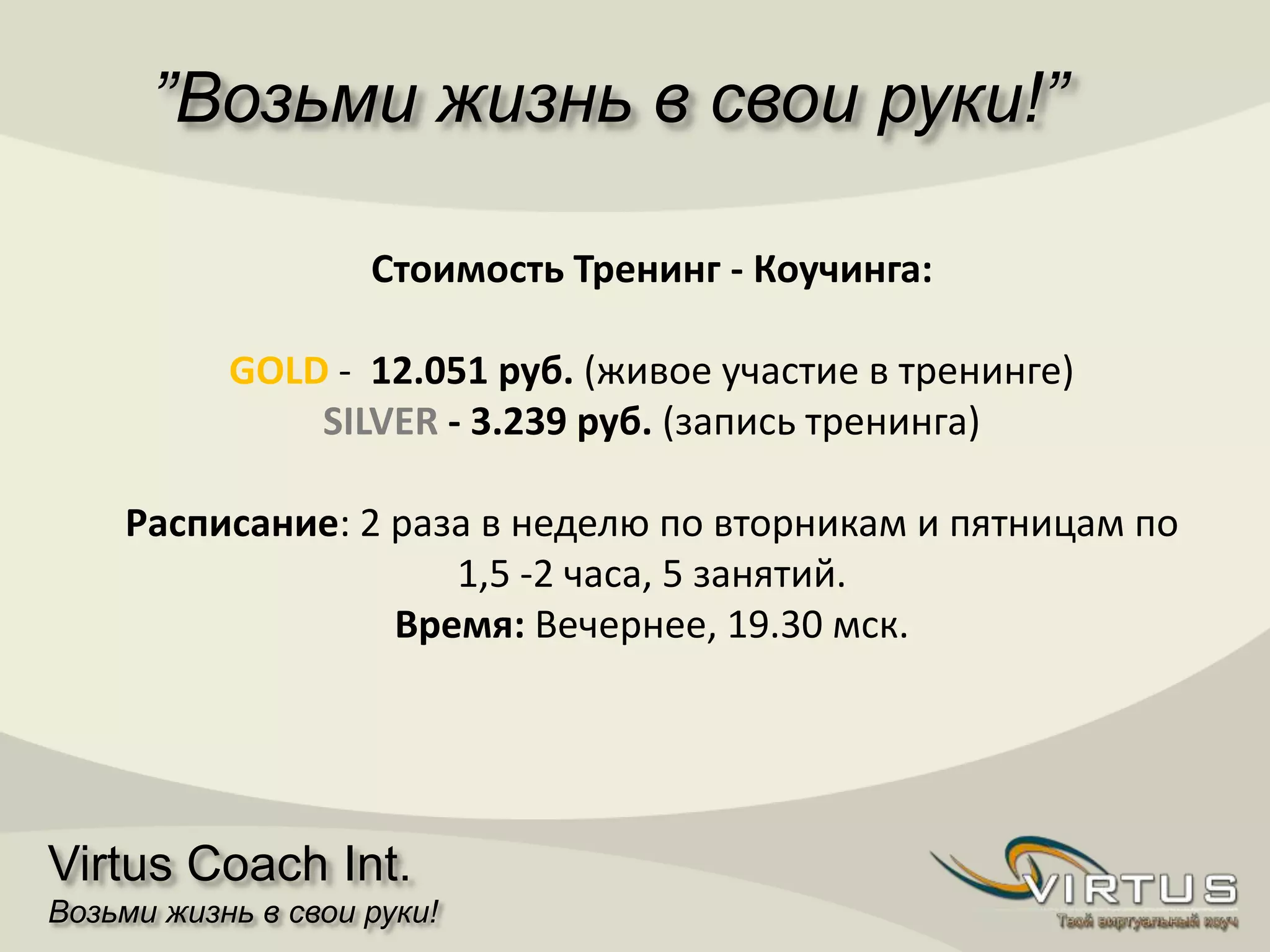 ”Возьми жизнь в свои руки!”
Virtus Coach Int.
Возьми жизнь в свои руки!
Стоимость Тренинг - Коучингa:
GOLD - 12.051 руб. (живое участие в тренинге)
SILVER - 3.239 руб. (запись тренинга)
Расписание: 2 разa в неделю по вторникам и пятницам по
1,5 -2 часа, 5 занятий.
Время: Вечернее, 19.30 мск.
 