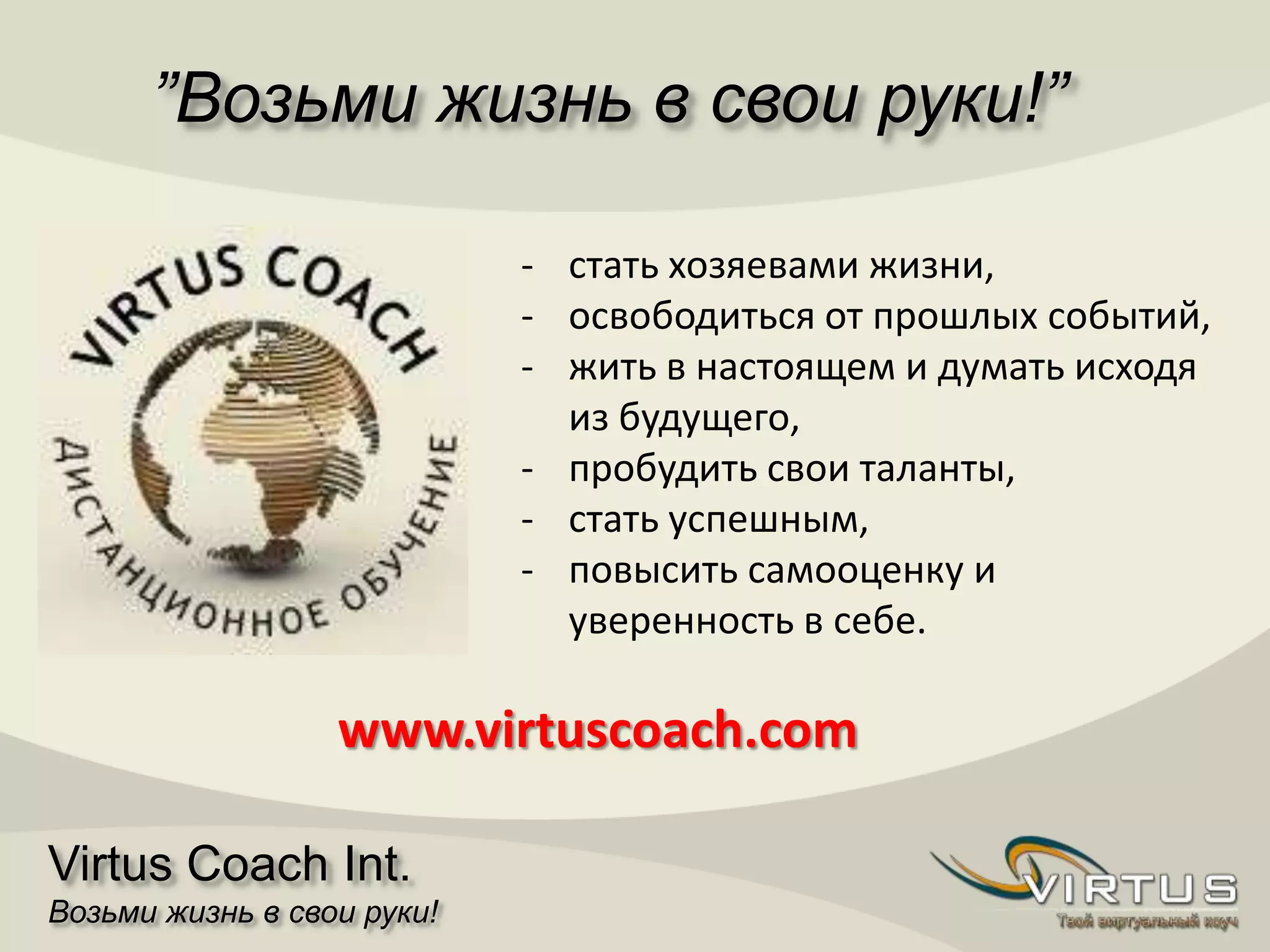”Возьми жизнь в свои руки!”
Virtus Coach Int.
Возьми жизнь в свои руки!
- стать хозяевами жизни,
- освободиться от прошлых событий,
- жить в настоящем и думать исходя
из будущего,
- пробудить свои таланты,
- стать успешным,
- повысить самооценку и
уверенность в себе.
www.virtuscoach.com
 