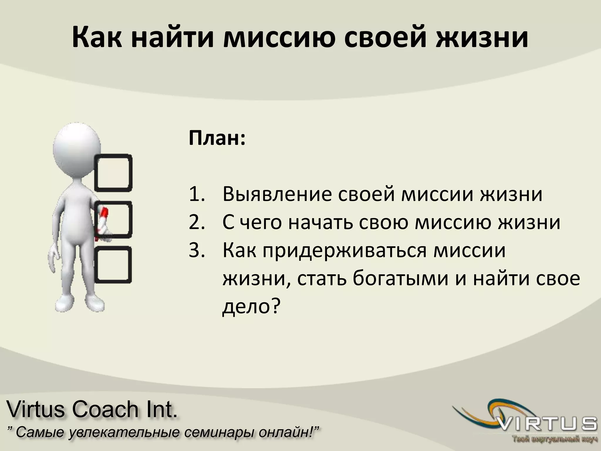Virtus Coach Int.
” Самые увлекательные семинары онлайн!”
Как найти миссию своей жизни
План:
1. Выявление своей миссии жизни
2. С чего начать свою миссию жизни
3. Как придерживаться миссии
жизни, стать богатыми и найти свое
дело?
 