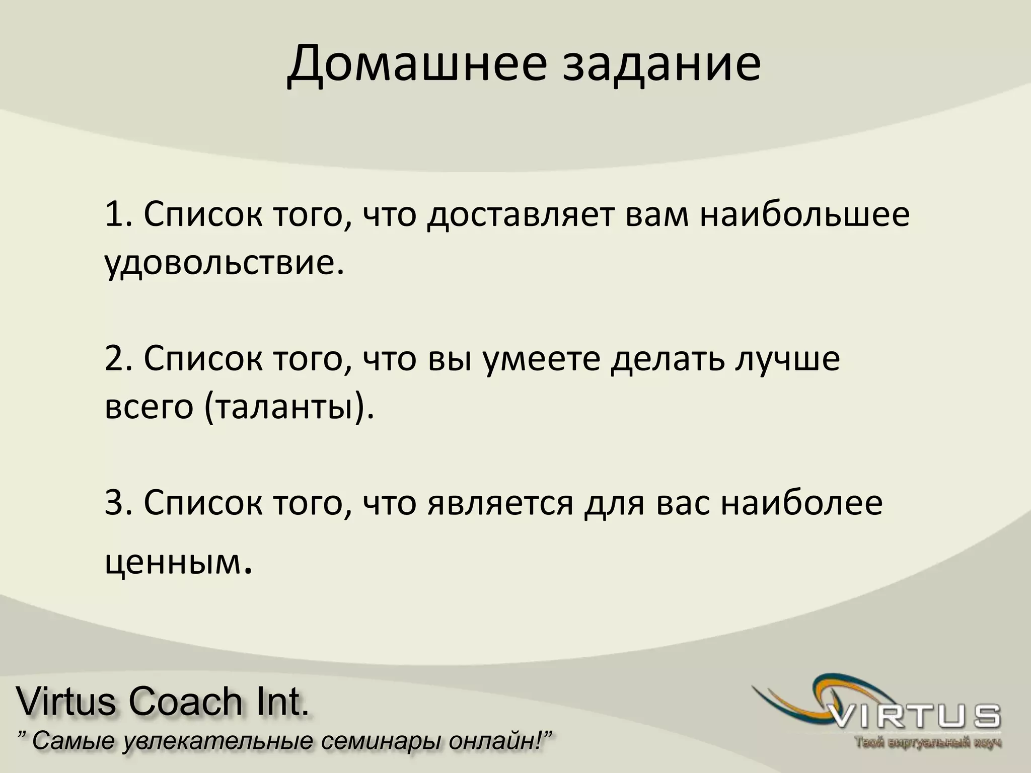 Virtus Coach Int.
” Самые увлекательные семинары онлайн!”
Домашнее задание
1. Список того, что доставляет вам наибольшее
удовольствие.
2. Список того, что вы умеете делать лучше
всего (таланты).
3. Список того, что является для вас наиболее
ценным.
 