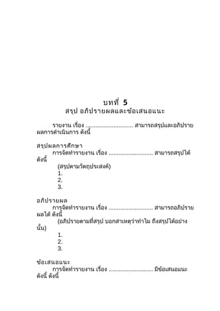 บทที่ 5
สรุป อภิปรำยผลและข้อเสนอแนะ
รำยงำน เรื่อง ............................. สำมำรถสรุปและอภิปรำย
ผลกำรดำำเนินกำร ดังนี้
สรุปผลกำรศึกษำ
กำรจัดทำำรำยงำน เรื่อง ........................... สำมำรถสรุปได้
ดังนี้
(สรุปตำมวัตถุประสงค์)
1.
2.
3.
อภิปรำยผล
กำรจัดทำำรำยงำน เรื่อง ........................... สำมำรถอภิปรำย
ผลได้ ดังนี้
(อภิปรำยตำมที่สรุป บอกสำเหตุว่ำทำำไม ถึงสรุปได้อย่ำง
นั้น)
1.
2.
3.
ข้อเสนอแนะ
กำรจัดทำำรำยงำน เรื่อง ........................... มีข้อเสนอแนะ
ดังนี้ ดังนี้
 