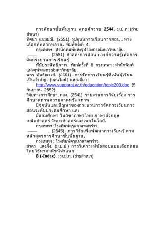 การศึกษาขั้นพื้นฐาน พุทธศักราช 2544. ม.ป.ท. (ถ่าย
สำาเนา)
ทิศนา แขมมณี. (2551) รูปแบบการเรียนการสอน : ทาง
เลือกที่หลากหลาย. พิมพ์ครั้งที่ 4.
กรุงเทพฯ : สำานักพิมพ์แห่งจุฬาลงกรณ์มหาวิทยาลัย.
. (2551) ศาสตร์การสอน : องค์ความรู้เพื่อการ
จัดกระบวนการเรียนรู้
ที่มีประสิทธิภาพ. พิมพ์ครั้งที่ 8. กรุงเทพฯ : สำานักพิมพ์
แห่งจุฬาลงกรณ์มหาวิทยาลัย.
นคร พันธุ์ณรงศ์. (2551) การจัดการเรียนรู้ที่เน้นผู้เรียน
เป็นสำาคัญ. [ออนไลน์] แหล่งที่มา :
http://www.yupparaj.ac.th/education/topic203.doc (5
กันยายน 2552)
วิจัยทางการศึกษา, กอง. (2541) รายงานการวิจัยเรื่อง การ
ศึกษาสภาพความคาดหวัง สภาพ
ปัจจุบันและปัญหาของกระบวนการจัดการเรียนการ
สอนระดับประถมศึกษา และ
มัธยมศึกษา ในวิชาภาษาไทย ภาษาอังกฤษ
คณิตศาสตร์ วิทยาศาสตร์และเทคโนโลยี.
กรุงเทพฯ :โรงพิมพ์คุรุสภาลาดพร้าว.
. (2545) การวิจัยเพื่อพัฒนาการเรียนรู้ ตาม
หลักสูตรการศึกษาขั้นพื้นฐาน.
กรุงเทพฯ : โรงพิมพ์คุรุสภาลาดพร้าว.
สาคร แสงผึ้ง. (ม.ป.ป.) การวิเคราะห์ข้อสอบแบบเลือกตอบ
โดยวิธีหาค่าดัชนีจำาแนก
B (-Index). : ม.ป.ท. (ถ่ายสำาเนา)
 