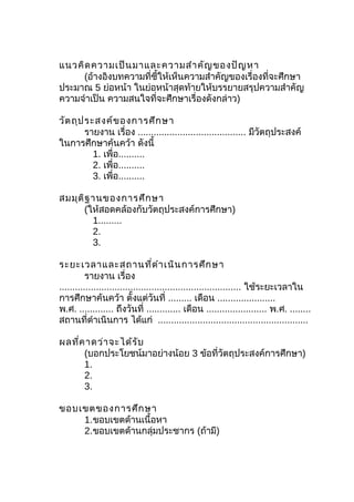แนวคิดความเป็นมาและความสำาคัญของปัญหา
(อ้างอิงบทความที่ชี้ให้เห็นความสำาคัญของเรื่องที่จะศึกษา
ประมาณ 5 ย่อหน้า ในย่อหน้าสุดท้ายให้บรรยายสรุปความสำาคัญ
ความจำาเป็น ความสนใจที่จะศึกษาเรื่องดังกล่าว)
วัตถุประสงค์ของการศึกษา
รายงาน เรื่อง ......................................... มีวัตถุประสงค์
ในการศึกษาค้นคว้า ดังนี้
1. เพื่อ..........
2. เพื่อ..........
3. เพื่อ..........
สมมุติฐานของการศึกษา
(ให้สอดคล้องกับวัตถุประสงค์การศึกษา)
1.........
2.
3.
ระยะเวลาและสถานที่ดำาเนินการศึกษา
รายงาน เรื่อง
..................................................................... ใช้ระยะเวลาใน
การศึกษาค้นคว้า ตั้งแต่วันที่ ......... เดือน ......................
พ.ศ. ............. ถึงวันที่ ............. เดือน ....................... พ.ศ. ........
สถานที่ดำาเนินการ ได้แก่ .........................................................
ผลที่คาดว่าจะได้รับ
(บอกประโยชน์มาอย่างน้อย 3 ข้อที่วัตถุประสงค์การศึกษา)
1.
2.
3.
ขอบเขตของการศึกษา
1.ขอบเขตด้านเนื้อหา
2.ขอบเขตด้านกลุ่มประชากร (ถ้ามี)
 