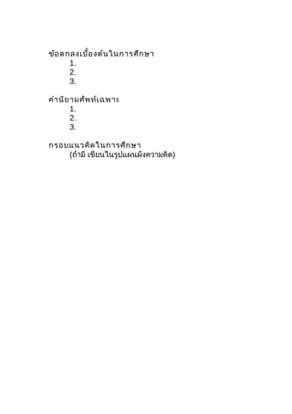 ข้อตกลงเบื้องต้นในการศึกษา
1.
2.
3.
คำานิยามศัพท์เฉพาะ
1.
2.
3.
กรอบแนวคิดในการศึกษา
(ถ้ามี เขียนในรูปแผนผังความคิด)
 