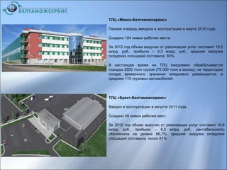 ТЛЦ «Минск-Белтаможсервис»
Первая очередь введена в эксплуатацию в марте 2010 года.
Создано 104 новых рабочих места.
За 2012 год объем выручки от реализации услуг составил 19,5
млрд. руб., прибыли – 3,3 млрд. руб., средняя загрузка
складских площадей составила 65%.
В настоящее время на ТЛЦ ежедневно обрабатывается
порядка 2500 тонн грузов (75 000 тонн в месяц); на территории
склада временного хранения ежедневно размещается, в
среднем 115 грузовых автомобилей.
ТЛЦ «Брест-Белтаможсервис»
Введен в эксплуатацию в августе 2011 года.
Создано 49 новых рабочих мест.
За 2012 год объем выручки от реализации услуг составил 16,6
млрд. руб., прибыли – 5,5 млрд. руб., рентабельность
обеспечена на уровне 66,7%. средняя загрузка складских
площадей составила около 81%
 