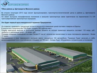 ТЛЦ в районе д. Щитомиричи Минского района
Во втором полугодии 2013 года начнет функционировать транспортно-логистический центр в районе д. Щитомиричи
Минского района.
Он имеет выгодное географическое положение и внешние транспортные связи практически на пересечении II и IXа
трансъевропейских транспортных коридоров.
Это будет первый мультимодальный терминал Предприятия.
Он позволит привлекать транзитные потоки в результате изменения цепей поставок товаров из Европы.
В результате строительства ТЛЦ будет создано 300 рабочих мест.
Размер ежегодной выручки в результате выхода объекта на полную проектную мощность составит 116 млрд. руб.,
прибыль от реализации услуг – 43 млрд. руб.
Площадь складских помещений составит более 21 тыс.м2
, количество паллето/мест в зоне стеллажного хранения – более
17 тысяч.
Одновременно в зоне таможенного контроля смогут находиться 144 автомобиля. Терминал будет включать в себя:
железнодорожный путь и контейнерную площадку на 156 мест. Склады будут оборудованы холодильными установками.
 