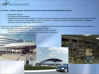 В состав типового проекта транспортно-логистических центров предприятия входят:
 Складские корпуса;
 Площадки для автопоездов;
 Административно-бытовые корпуса, в которых размещены административные помещения логистического центра,
службы таможенного, ветеринарного и фитосанитарного контроля, транспорно-экспедиционные и страховые
компании, расчетно-кассовые центры банков.
Кроме того, в состав крупных ТЛЦ, размещаемых в сервисных зонах пунктов пропуска через государственную границу, а
также ТЛЦ «Минск-Белтаможсервис» и «Щитомиричи» входят:
 Гостиничные комплексы с объектами общественного питания;
 Станции технического обслуживания автотранспортных средств.
 