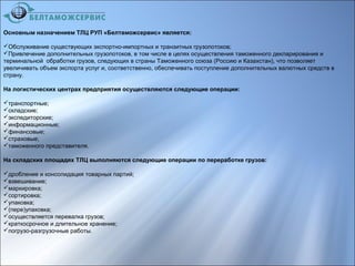 Основным назначением ТЛЦ РУП «Белтаможсервис» является:
Обслуживание существующих экспортно-импортных и транзитных грузопотоков;
Привлечение дополнительных грузопотоков, в том числе в целях осуществления таможенного декларирования и
терминальной обработки грузов, следующих в страны Таможенного союза (Россию и Казахстан), что позволяет
увеличивать объем экспорта услуг и, соответственно, обеспечивать поступление дополнительных валютных средств в
страну.
На логистических центрах предприятия осуществляются следующие операции:
транспортные;
складские;
экспедиторские;
информационные;
финансовые;
страховые;
таможенного представителя.
На складских площадях ТЛЦ выполняются следующие операции по переработке грузов:
дробление и консолидация товарных партий;
взвешивание;
маркировка;
сортировка;
упаковка;
(пере)упаковка;
осуществляется перевалка грузов;
краткосрочное и длительное хранение;
погрузо-разгрузочные работы.
 