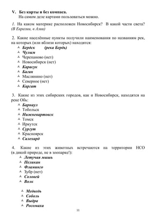11
V. Без карты и без компаса.
На самом деле картами пользоваться можно.
1. На каком материке расположен Новосибирск? В какой части света?
(В Евразии, в Азии)
2. Какие населѐнные пункты получили наименования по названиям рек,
на которых (или вблизи которых) находятся:
 Бердск (река Бердь)
 Чулым
 Черепаново (нет)
 Новосибирск (нет)
 Карасук
 Баган
 Маслянино (нет)
 Северное (нет)
 Каргат
3. Какие из этих сибирских городов, как и Новосибирск, находятся на
реке Обь:
 Барнаул
 Тобольск
 Нижневартовск
 Томск
 Иркутск
 Сургут
 Красноярск
 Салехард
4. Какие из этих животных встречаются на территории НСО
(в дикой природе, не в зоопарке!):
 Летучая мышь
 Пеликан
 Фламинго
 Зубр (нет)
 Соловей
 Волк
 Медведь
 Соболь
 Выдра
 Росомаха
 