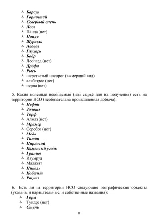 12
 Барсук
 Горностай
 Северный олень
 Лось
 Панда (нет)
 Цапля
 Журавль
 Лебедь
 Глухарь
 Бобр
 Леопард (нет)
 Дрофа
 Рысь
 шерстистый носорог (вымерший вид)
 альбатрос (нет)
 нерпа (нет)
5. Какие полезные ископаемые (или сырьѐ для их получения) есть на
территории НСО (необязательна промышленная добыча):
 Нефть
 Золото
 Торф
 Алмаз (нет)
 Мрамор
 Серебро (нет)
 Медь
 Титан
 Цирконий
 Каменный уголь
 Гранит
 Изумруд
 Малахит
 Никель
 Кобальт
 Ртуть
6. Есть ли на территории НСО следующие географические объекты
(указаны и нарицательные, и собственные названия):
 Горы
 Тундра (нет)
 Степь
 