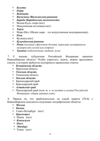 13
 Болота
 Озѐра
 Водопады
 Васюганье (Васюганская равнина)
 Бараба (Барабинская низменность)
 Иссык-Куль, озеро (нет)
 Минусинская котловина (нет)
 Тайга
 Море (Нет, Обское море – это искусственное водохранилище)
 Реки
 Вулканы (нет)
 Кулундинская равнина
 Рямы (моховые сфагновые болота, поросшие кустарником,
низкорослой сосной или кедром)
 Урманы (заболоченные хвойные леса)
7. С какими субъектами Российской Федерации граничит
Новосибирская область? Чтобы упростить задачу, можно предложить
список, в котором требуется подчеркнуть правильные ответы:
 Кемеровская область
 Иркутская область
 Томская область
 Тюменская область
 Омская область
 Краснодарский край
 Красноярский край
 Алтайский край
 Павлодарский край (нет, т. к. не входит в состав Российской
Федерации; общая граница есть)
8. Правда ли, что приблизительно на одной широте (55-й) с
Новосибирском находятся следующие географические объекты:
 Москва
 Казань
 Санкт-Петербург (нет)
 Красноярск
 Пекин (нет)
 Копенгаген
 Омск
 Эдинбург
 Токио (нет)
 