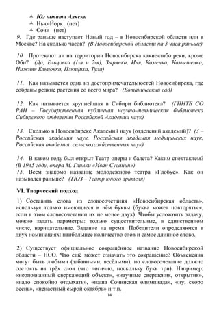 14
 Юг штата Аляски
 Нью-Йорк (нет)
 Сочи (нет)
9. Где раньше наступает Новый год – в Новосибирской области или в
Москве? На сколько часов? (В Новосибирской области на 3 часа раньше)
10. Протекают ли на территории Новосибирска какие-либо реки, кроме
Оби? (Да, Ельцовка (1-я и 2-я), Зырянка, Иня, Каменка, Камышенка,
Нижняя Ельцовка, Плющиха, Тула)
11. Как называется одна из достопримечательностей Новосибирска, где
собраны редкие растения со всего мира? (Ботанический сад)
12. Как называется крупнейшая в Сибири библиотека? (ГПНТБ СО
РАН – Государственная публичная научно-техническая библиотека
Сибирского отделения Российской Академии наук)
13. Сколько в Новосибирске Академий наук (отделений академий)? (3 –
Российская академия наук, Российская академия медицинских наук,
Российская академия сельскохозяйственных наук)
14. В каком году был открыт Театр оперы и балета? Каким спектаклем?
(В 1945 году, опера М. Глинки «Иван Сусанин»)
15. Всем знакомо название молодежного театра «Глобус». Как он
назывался раньше? (ТЮЗ – Театр юного зрителя)
VI. Творческий подход
1) Составить слова из словосочетания «Новосибирская область»,
используя только имеющиеся в нѐм буквы (буква может повторяться,
если в этом словосочетании их не менее двух). Чтобы усложнить задачу,
можно задать параметры: только существительные, в единственном
числе, нарицательные. Задание на время. Победители определяются в
двух номинациях: наибольшее количество слов и самое длинное слово.
2) Существует официальное сокращѐнное название Новосибирской
области – НСО. Что ещѐ может означать это сокращение? Объяснения
могут быть любыми (забавными, весѐлыми), но словосочетание должно
состоять из трѐх слов (что логично, поскольку букв три). Например:
«неопознанный сверкающий объект», «научные свершения, открытия»,
«надо спокойно отдыхать», «наша Сочинская олимпиада», «ну, скоро
осень», «ненастный сырой октябрь» и т.п.
 