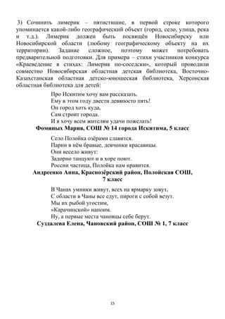 15
3) Сочинить лимерик – пятистишие, в первой строке которого
упоминается какой-либо географический объект (город, село, улица, река
и т.д.). Лимерик должен быть посвящѐн Новосибирску или
Новосибирской области (любому географическому объекту на их
территории). Задание сложное, поэтому может потребовать
предварительной подготовки. Для примера – стихи участников конкурса
«Краеведение в стихах: Лимерик по-соседски», который проводили
совместно Новосибирская областная детская библиотека, Восточно-
Казахстанская областная детско-юношеская библиотека, Херсонская
областная библиотека для детей:
Про Искитим хочу вам рассказать.
Ему в этом году двести девяносто пять!
Он город хоть куда,
Сам строит города.
И я хочу всем жителям удачи пожелать!
Фоминых Мария, СОШ № 14 города Искитима, 5 класс
Село Полойка озѐрами славится.
Парни в нѐм бравые, девчонки красавицы.
Они весело живут:
Задорно танцуют и в хоре поют.
России частица, Полойка нам нравится.
Андреенко Анна, Краснозѐрский район, Полойская СОШ,
7 класс
В Чанах умники живут, всех на ярмарку зовут,
С области в Чаны все едут, пироги с собой везут.
Мы их рыбой угостим,
«Карачинской» напоим.
Ну, а первые места чановцы себе берут.
Суздалева Елена, Чановский район, СОШ № 1, 7 класс
 