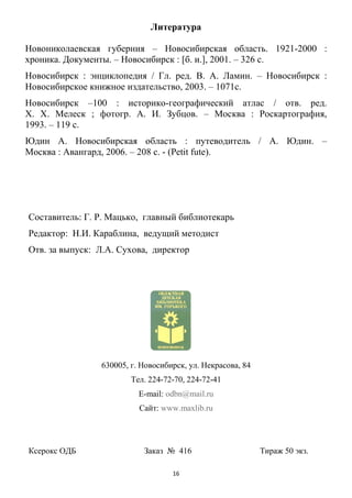 16
Литература
Новониколаевская губерния – Новосибирская область. 1921-2000 :
хроника. Документы. – Новосибирск : [б. и.], 2001. – 326 с.
Новосибирск : энциклопедия / Гл. ред. В. А. Ламин. – Новосибирск :
Новосибирское книжное издательство, 2003. – 1071с.
Новосибирск –100 : историко-географический атлас / отв. ред.
Х. Х. Мелеск ; фотогр. А. И. Зубцов. – Москва : Роскартография,
1993. – 119 с.
Юдин А. Новосибирская область : путеводитель / А. Юдин. –
Москва : Авангард, 2006. – 208 с. - (Petit fute).
Составитель: Г. Р. Мацько, главный библиотекарь
Редактор: Н.И. Караблина, ведущий методист
Отв. за выпуск: Л.А. Сухова, директор
630005, г. Новосибирск, ул. Некрасова, 84
Тел. 224-72-70, 224-72-41
E-mail: odbn@mail.ru
Сайт: www.maxlib.ru
Ксерокс ОДБ Заказ № 416 Тираж 50 экз.
 