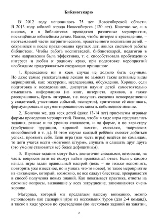2
Библиотекарю
В 2012 году исполнилось 75 лет Новосибирской области.
В 2013 году юбилей города Новосибирска (120 лет). Конечно же, и в
школах, и в библиотеках проводятся различные мероприятия,
посвящѐнные юбилейным датам. Важно, чтобы интерес к краеведению, –
неотъемлемой части патриотического, нравственного воспитания детей, –
сохранялся и после празднования круглых дат, явился системой работы
библиотеки. Чтобы работа воспитателей, библиотекарей, педагогов в
этом направлении была эффективна, т. е. способствовала пробуждению
интереса и любви к родному краю, при подготовке мероприятий
необходимо придерживаться следующих принципов:
1. Краеведение ни в коем случае не должно быть скучным.
Но даже самые увлекательные лекции не заменят такие активные виды
мероприятий, как: экскурсии, исследования, обсуждения. Хорошо, если
подготовка к исследованиям, диспутам научит детей самостоятельно
отыскивать информацию (из книг, интернета, архивов, а также
расспрашивать, брать интервью, т.е. получать сведения непосредственно
у свидетелей, участников событий, экспертов), критически еѐ оценивать,
формулировать и аргументированно отстаивать собственное мнение.
2. Конечно же, для всех детей (даже 13-14 лет) приемлемы игровые
формы проведения мероприятий. Важно, чтобы в ходе игры предлагались
задания, разные и по уровню сложности, и по форме, и по характеру
(требующие эрудиции, хорошей памяти, смекалки, творческих
способностей и т. д.). В этом случае каждый ребѐнок сможет добиться
успеха, проявить себя. Если игра (или часть игры) ведѐтся по командам,
то дети учатся вести «мозговой штурм», слушать и слышать друг друга
(это умение становится всѐ более дефицитным).
3. Игровые задания могут быть достаточно сложными, возможно, на
часть вопросов дети не смогут найти правильный ответ. Если с самого
начала игры задан правильный настрой (цель – не только вспомнить,
повторить уже известное, но и узнать что-то новое), то такое мероприятие
из «экзамена», который, возможно, не все сдадут блестяще, превращается
в способ получения новых знаний. Как показывает практика, ответы на
сложные вопросы, вызвавшие у всех затруднение, запоминаются очень
хорошо.
Материал, который мы предлагаем вашему вниманию, можно
использовать как сценарий игры из нескольких туров (для 2-4 команд),
а также в ходе уроков по краеведению (по несколько заданий на занятии,
 