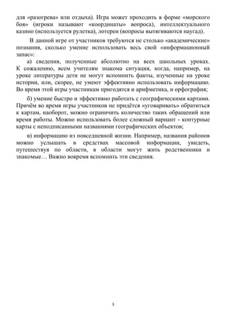 3
для «разогрева» или отдыха). Игра может проходить в форме «морского
боя» (игроки называют «координаты» вопроса), интеллектуального
казино (используется рулетка), лотереи (вопросы вытягиваются наугад).
В данной игре от участников требуются не столько «академические»
познания, сколько умение использовать весь свой «информационный
запас»:
а) сведения, полученные абсолютно на всех школьных уроках.
К сожалению, всем учителям знакома ситуация, когда, например, на
уроке литературы дети не могут вспомнить факты, изученные на уроке
истории, или, скорее, не умеют эффективно использовать информацию.
Во время этой игры участникам пригодятся и арифметика, и орфография;
б) умение быстро и эффективно работать с географическими картами.
Причѐм во время игры участников не придѐтся «уговаривать» обратиться
к картам, наоборот, можно ограничить количество таких обращений или
время работы. Можно использовать более сложный вариант - контурные
карты с неподписанными названиями географических объектов;
в) информацию из повседневной жизни. Например, названия районов
можно услышать в средствах массовой информации, увидеть,
путешествуя по области, в области могут жить родственники и
знакомые… Важно вовремя вспомнить эти сведения.
 