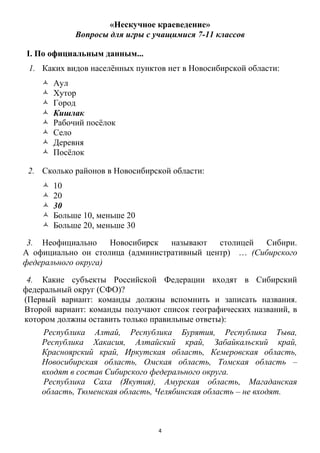 4
«Нескучное краеведение»
Вопросы для игры с учащимися 7-11 классов
I. По официальным данным...
1. Каких видов населѐнных пунктов нет в Новосибирской области:
 Аул
 Хутор
 Город
 Кишлак
 Рабочий посѐлок
 Село
 Деревня
 Посѐлок
2. Сколько районов в Новосибирской области:
 10
 20
 30
 Больше 10, меньше 20
 Больше 20, меньше 30
3. Неофициально Новосибирск называют столицей Сибири.
А официально он столица (административный центр) … (Сибирского
федерального округа)
4. Какие субъекты Российской Федерации входят в Сибирский
федеральный округ (СФО)?
(Первый вариант: команды должны вспомнить и записать названия.
Второй вариант: команды получают список географических названий, в
котором должны оставить только правильные ответы):
Республика Алтай, Республика Бурятия, Республика Тыва,
Республика Хакасия, Алтайский край, Забайкальский край,
Красноярский край, Иркутская область, Кемеровская область,
Новосибирская область, Омская область, Томская область –
входят в состав Сибирского федерального округа.
Республика Саха (Якутия), Амурская область, Магаданская
область, Тюменская область, Челябинская область – не входят.
 