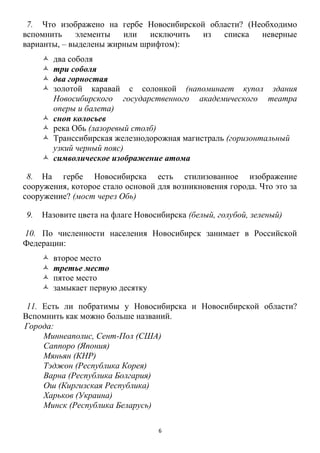 6
7. Что изображено на гербе Новосибирской области? (Необходимо
вспомнить элементы или исключить из списка неверные
варианты, – выделены жирным шрифтом):
 два соболя
 три соболя
 два горностая
 золотой каравай с солонкой (напоминает купол здания
Новосибирского государственного академического театра
оперы и балета)
 сноп колосьев
 река Обь (лазоревый столб)
 Транссибирская железнодорожная магистраль (горизонтальный
узкий черный пояс)
 символическое изображение атома
8. На гербе Новосибирска есть стилизованное изображение
сооружения, которое стало основой для возникновения города. Что это за
сооружение? (мост через Обь)
9. Назовите цвета на флаге Новосибирска (белый, голубой, зеленый)
10. По численности населения Новосибирск занимает в Российской
Федерации:
 второе место
 третье место
 пятое место
 замыкает первую десятку
11. Есть ли побратимы у Новосибирска и Новосибирской области?
Вспомнить как можно больше названий.
Города:
Миннеаполис, Сент-Пол (США)
Саппоро (Япония)
Мяньян (КНР)
Тэджон (Республика Корея)
Варна (Республика Болгария)
Ош (Киргизская Республика)
Харьков (Украина)
Минск (Республика Беларусь)
 