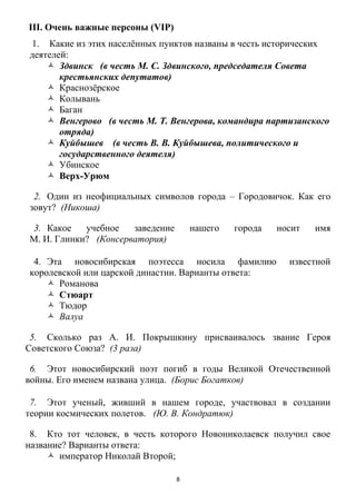 8
III. Очень важные персоны (VIP)
1. Какие из этих населѐнных пунктов названы в честь исторических
деятелей:
 Здвинск (в честь М. С. Здвинского, председателя Совета
крестьянских депутатов)
 Краснозѐрское
 Колывань
 Баган
 Венгерово (в честь М. Т. Венгерова, командира партизанского
отряда)
 Куйбышев (в честь В. В. Куйбышева, политического и
государственного деятеля)
 Убинское
 Верх-Урюм
2. Один из неофициальных символов города – Городовичок. Как его
зовут? (Никоша)
3. Какое учебное заведение нашего города носит имя
М. И. Глинки? (Консерватория)
4. Эта новосибирская поэтесса носила фамилию известной
королевской или царской династии. Варианты ответа:
 Романова
 Стюарт
 Тюдор
 Валуа
5. Сколько раз А. И. Покрышкину присваивалось звание Героя
Советского Союза? (3 раза)
6. Этот новосибирский поэт погиб в годы Великой Отечественной
войны. Его именем названа улица. (Борис Богатков)
7. Этот ученый, живший в нашем городе, участвовал в создании
теории космических полетов. (Ю. В. Кондратюк)
8. Кто тот человек, в честь которого Новониколаевск получил свое
название? Варианты ответа:
 император Николай Второй;
 