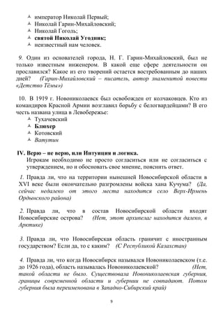 9
 император Николай Первый;
 Николай Гарин-Михайловский;
 Николай Гоголь;
 святой Николай Угодник;
 неизвестный нам человек.
9. Один из основателей города, Н. Г. Гарин-Михайловский, был не
только известным инженером. В какой еще сфере деятельности он
прославился? Какое из его творений остается востребованным до наших
дней? (Гарин-Михайловский – писатель, автор знаменитой повести
«Детство Тѐмы»)
10. В 1919 г. Новониколаевск был освобожден от колчаковцев. Кто из
командиров Красной Армии возглавил борьбу с белогвардейцами? В его
честь названа улица в Левобережье:
 Тухачевский
 Блюхер
 Котовский
 Ватутин
IV. Верю – не верю, или Интуиция и логика.
Игрокам необходимо не просто согласиться или не согласиться с
утверждением, но и обосновать свое мнение, пояснить ответ.
1. Правда ли, что на территории нынешней Новосибирской области в
XVI веке были окончательно разгромлены войска хана Кучума? (Да,
сейчас недалеко от этого места находится село Верх-Ирмень
Ордынского района)
2. Правда ли, что в состав Новосибирской области входят
Новосибирские острова? (Нет, этот архипелаг находится далеко, в
Арктике)
3. Правда ли, что Новосибирская область граничит с иностранным
государством? Если да, то с каким? (С Республикой Казахстан)
4. Правда ли, что когда Новосибирск назывался Новониколаевском (т.е.
до 1926 года), область называлась Новониколаевской? (Нет,
такой области не было. Существовала Новониколаевская губерния,
границы современной области и губернии не совпадают. Потом
губерния была переименована в Западно-Сибирский край)
 