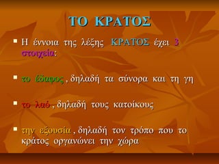 ΤΟ ΚΡΑΤΟΣΤΟ ΚΡΑΤΟΣ
 Η έννοια της λέξηςΗ έννοια της λέξης ΚΡΑΤΟΣΚΡΑΤΟΣ έχειέχει 33
στοιχείαστοιχεία::
 το έδαφοςτο έδαφος , δηλαδή τα σύνορα και τη γη, δηλαδή τα σύνορα και τη γη
 το λαότο λαό , δηλαδή τους κατοίκους, δηλαδή τους κατοίκους
 την εξουσίατην εξουσία , δηλαδή τον τρόπο που το, δηλαδή τον τρόπο που το
κράτος οργανώνει την χώρακράτος οργανώνει την χώρα
 
