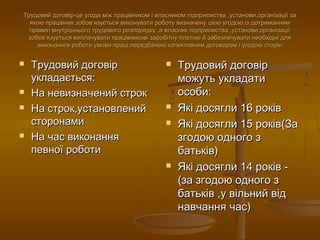 Трудовий договір-це угода між працівником і власником підприємства ,установи,організації заТрудовий договір-це угода між працівником і власником підприємства ,установи,організації за
якою працівник зобовякою працівник зобов’’язується виконувати роботу визначену цією угодою,із дотриманнямязується виконувати роботу визначену цією угодою,із дотриманням
правил внутрішнього трудового розпорядку ,а власник підприємства ,установи,організаціїправил внутрішнього трудового розпорядку ,а власник підприємства ,установи,організації
зобовзобов’’язується виплачувати працівникові заробітну платню й забезпечувати необхідні дляязується виплачувати працівникові заробітну платню й забезпечувати необхідні для
виконаннгя роботи умови праці,передбачені колективним договором і угодою сторінвиконаннгя роботи умови праці,передбачені колективним договором і угодою сторін
 Трудовий договірТрудовий договір
укладається:укладається:
 На невизначений строкНа невизначений строк
 На строк,установленийНа строк,установлений
сторонамисторонами
 На час виконанняНа час виконання
певної роботипевної роботи
 Трудовий договірТрудовий договір
можуть укладатиможуть укладати
особи:особи:
 Які досягли 16 роківЯкі досягли 16 років
 Які досягли 15 років(ЗаЯкі досягли 15 років(За
згодою одного ззгодою одного з
батьків)батьків)
 Які досягли 14 років -Які досягли 14 років -
(за згодою одного з(за згодою одного з
батьків ,у вільний відбатьків ,у вільний від
навчання час)навчання час)
 