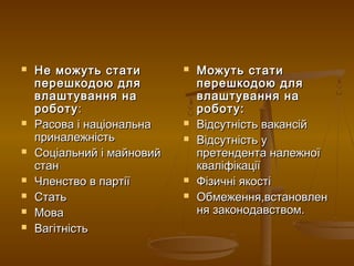  Не можуть статиНе можуть стати
перешкодою дляперешкодою для
влаштування навлаштування на
роботуроботу::
 Расова і національнаРасова і національна
приналежністьприналежність
 Соціальний і майновийСоціальний і майновий
станстан
 Членство в партіїЧленство в партії
 СтатьСтать
 МоваМова
 ВагітністьВагітність
 Можуть статиМожуть стати
перешкодою дляперешкодою для
влаштування навлаштування на
роботу:роботу:
 Відсутність вакансійВідсутність вакансій
 Відсутність уВідсутність у
претендента належноїпретендента належної
кваліфікаціїкваліфікації
 Фізичні якостіФізичні якості
 Обмеження,встановленОбмеження,встановлен
ня законодавством.ня законодавством.
 