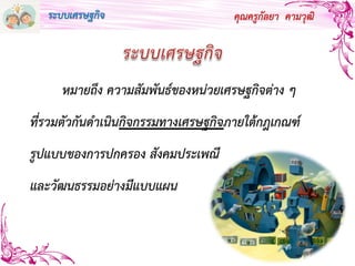 คุณครูกัลยา คามวุฒิ
หมายถึง ความสัมพันธ์ของหน่วยเศรษฐกิจต่าง ๆ
ที่รวมตัวกันดาเนินกิจกรรมทางเศรษฐกิจภายใต้กฎเกณฑ์
รูปแบบของการปกครอง สังคมประเพณี
และวัฒนธรรมอย่างมีแบบแผน
ระบบเศรษฐกิจ
 
