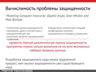 "Modeling Computer Insecurity" (Sophie Engle, Sean Whalen and
Matt Bishop):
провести полную динамическую оценку защищенности
программы можно, только выполнив ее на всех возможных
наборах входных данных.
Разработка защищенного кода менее трудоемкий
процесс, чем анализ защищенности уже существующего
кода.
Вычислимость проблемы защищенности
Статическая оценка защищенности
программы, даже в соответствии с
определенной для нее
политикой, является неразрешимой
проблемой.
Определение соответствия текущей
конфигурации политике
защищенности, очевидно, разрешимо
 