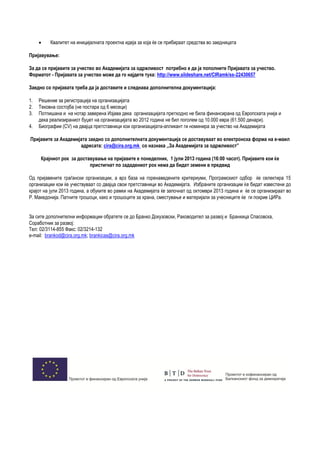  Квалитет на иницијалната проектна идеја за која ќе се прибираат средства во заедницата
Пријавување:
За да се пријавите за учество во Академијата за одржливост потребно е да ја пополните Пријавата за учество.
Форматот - Пријавата за учество може да го најдете тука: http://www.slideshare.net/CIRamk/ss-22430657
Заедно со пријавата треба да ја доставите и следнава дополнителна документација:
1. Решение за регистрација на организацијата
2. Тековна состојба (не постара од 6 месеци)
3. Потпишана и на нотар заверена Изјава дека организацијата претходно не била финансирана од Европската унија и
дека реализираниот буџет на организацијата во 2012 година не бил поголем од 10.000 евра (61.500 денари).
4. Биографии (CV) на двајца претставници кои организацијата-апликант ги номинира за учество на Академијата
Пријавите за Академијата заедно со дополнителната документација се доставуваат во електронска форма на е-маил
адресата: cira@cira.org.mk со назнака ,,За Академијата за одржливост”
Крајниот рок за доставување на пријавите е понеделник, 1 јули 2013 година (16:00 часот). Пријавите кои ќе
пристигнат по зададениот рок нема да бидат земени в предвид
Од пријавените граѓански организации, а врз база на горенаведените критериуми, Програмскиот одбор ќе селектира 15
организации кои ќе учествуваат со двајца свои претставници во Академијата. Избраните организации ќе бидат известени до
крајот на јули 2013 година, а обуките во рамки на Академијата ќе започнат од октомври 2013 година и ќе се организираат во
Р. Македонија. Патните трошоци, како и трошоците за храна, сместување и материјали за учесниците ќе ги покрие ЦИРа.
За сите дополнителни информации обратете се до Бранко Докузовски, Раководител за развој и Бранкица Спасовска,
Соработник за развој:
Тел: 02/3114-855 Факс: 02/3214-132
e-mail: brankod@cira.org.mk; brankicas@cira.org.mk
 