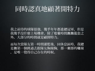 同時認真地顧著開特力
我之前待的球隊很強，幾乎年年都進總冠軍，但是
我幾乎沒什麼上場機會，除了 時間 龍套之垃圾 跑跑
外，大部分的時間就是顧開特力。
而每次當隊友第一時間灌籃後，回休息區時，我總
是 第一個跳過去跟隊友胸撞胸，那一 那的 撞跑 剎 碰
，是唯一覺得自己存在的時候。
 