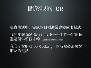 關於我的 OR
現實生活中，完成的目標通常會變成限制式
我的年薪 300 萬 >> 我下一份工作一定要超
過這個年薪我才幹 ( 這個數字是嚇 人的，別當真唬 )
我交了女朋友 >> Coding 的時候必須接女
朋友的電話
 