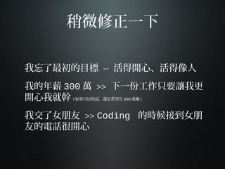 稍微修正一下
我忘了最初的目標 -- 活得開心、活得像人
我的年薪 300 萬 >> 下一份工作只要讓我更
開心我就幹 ( 如果可以的話，還是希望有 300 萬啦 )
我交了女朋友 >> Coding 的時候接到女朋
友的電話很開心
 