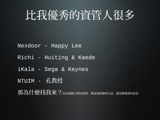 比我優秀的資管人很多
Nexdoor - Happy Lee
Richi - Huiting & Kaede
iKala - Sega & Keynes
NTUIM - 孔教授
那為什麼找我來？因為我跟小傑比較熟，換成電影圈的行話，就是睡導演的意思
 