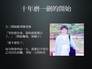 十年磨一劍的開始
大三開始跟著陳老師
「等你想出來，我的頭髮都白
了。」（開始 地，剝橘子）拖
「要不要吃？」
每次開會的前一天，我都巴不得自
己可以往西 ，爭取一天的時差跑
 