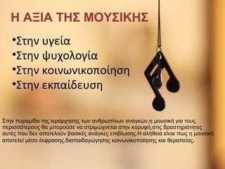 Κάντε κλικ για να επεξεργαστείτε τον υπότιτλο του υποδείγματος
12/3/2013
Η ΑΞΙΑ ΤΗΣ ΜΟΥΣΙΚΗΣ
•Στην υγεία
•Στην ψυχολογία
•Στην κοινωνικοποίηση
•Στην εκπαίδευση
Στην πυραμίδα της ιεράρχησης των ανθρωπίνων αναγκών,η μουσική για τους
περισσότερους θα μπορούσε να στριμώχνεται στην κορυφή,στις δραστηριότητες
αυτές που δεν αποτελούν βασικές ανάγκες επιβίωσης.Η αλήθεια είναι πως η μουσική
αποτελεί μέσο έκφρασης,διαπαιδαγώγησης κοινωνικοποίησης και θεραπείας.
 
