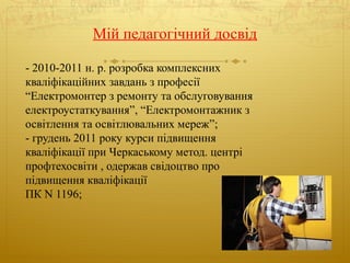 Мій педагогічний досвід
- 2010-2011 н. р. розробка комплексних
кваліфікаційних завдань з професії
“Електромонтер з ремонту та обслуговування
електроустаткування”, “Електромонтажник з
освітлення та освітлювальних мереж”;
- грудень 2011 року курси підвищення
кваліфікації при Черкаському метод. центрі
профтехосвіти , одержав свідоцтво про
підвищення кваліфікації
ПК N 1196;
 