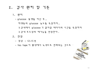 I. 검사 원리 및 기준
12
1. 원리
- glucose 용액을 마신 후 ,
타액중의 glucose 농도를 측정하여 ,
구강내에서 glucose 가 없어질 때까지의 시간을 측정하여
구강내 포도당의 제거능을 판정한다 .
2. 판정
- 정상 : 12~15 분
- Tes Tape 이 황색에서 녹색으로 변화되는 것으로 평가
 