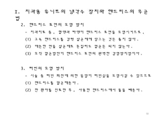 I. 치과용 유니트의 냉각수 장치와 핸드피스의 무균
법
18
2. 핸드피스 표면의 오염 방지
- 치과치료 중 , 혈액과 타액이 핸드피스 표면을 오염시키므로 ,
(1) 고속 핸드피스를 강력 살균제에 담그는 것은 좋지 않다 .
(2) 매끈한 면을 살균제로 문질러도 멸균은 되지 않는다 .
(3) 오직 멸균법만이 핸드피스 표면의 완벽한 감염방지법이다 .
3. 터빈의 오염 방지
- 시술 중 터빈 회전에 의한 음압이 터빈실을 오염시킬 수 있으므로
(1) 핸드피스를 멸균해준다 .
(2) 한 환자를 진료한 후 , 사용한 핸드피스에서 물을 빼준다 .
 