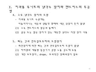 I. 치과용 유니트의 냉각수 장치와 핸드피스의 무균
법
19
4. 고유 냉각수 장치의 오염
- 치과용 유니트 수관에는
떠돌아다니는 세균과 생물막 형태의 세균 성장이 흔히 발생
(1) 고속 핸드피스의 멸균과 물빼기
(2) 살균 또는 멸균 장치가 있는 깨끗한 냉각수 저장 장치 사용
5. 튀는 것과 연무질로부터의 오염방지
- 회전장치에 의한 튀는 것과 연무질로부터 오염이 발생
(1) 러버댐과 대용량 흡입기가 감염 노출 감소에 유용
(2) 개인 보호장비 , drape, 효과적인 정화과정이 필요
 