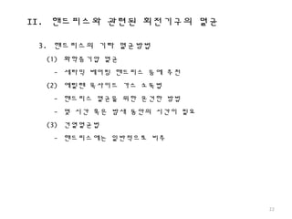 II. 핸드피스와 관련된 회전기구의 멸균
22
3. 핸드피스의 기타 멸균방법
(1) 화학증기압 멸균
- 세라믹 베어링 핸드피스 등에 추천
(2) 에틸렌 옥사이드 가스 소독법
- 핸드피스 멸균을 위한 온건한 방법
- 몇 시간 혹은 밤새 동안의 시간이 필요
(3) 건열멸균법
- 핸드피스에는 일반적으로 비추
 