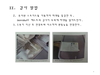 II. 검사 방법
4
2. 준비된 스포이드를 이용하여 타액을 흡입한 후 ,
Denrobuff 테스트의 검사지 부위에 타액을 떨어뜨린다 .
3. 5 분이 지난 후 판정표와 비교하여 완충능을 판정한다 .
 