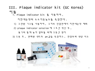 III. Plaque indicator kit (GC Korea)
이용
9
1. Plaque indicator kit 를 이용하여 ,
치면세균막의 수소이온농도를 측정한다 .
1) 고안된 기구를 사용하여 , 구치부 인접면에서 치면세균막 채취
2) plaque indicator solution 에 1 초간 적신 후 ,
용기의 홈에 놓아 발효를 위해 5 분간 방치
3) 5 분 후 , 변화된 색으로 pH 값을 측정하고 , 판정표와 색상 비교
 