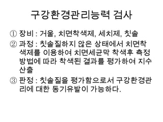 구강환경관리능력 검사
① 장비 : 거울, 치면착색제, 세치제, 칫솔
② 과정 : 칫솔질하지 않은 상태에서 치면착
색제를 이용하여 치면세균막 착색후 측정
방법에 따라 착색된 결과를 평가하여 지수
산출
③ 판정 : 칫솔질을 평가함으로서 구강환경관
리에 대한 동기유발이 가능하다.
 