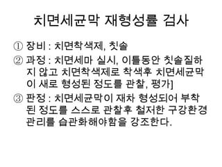 치면세균막 재형성률 검사
① 장비 : 치면착색제, 칫솔
② 과정 : 치면세마 실시, 이틀동안 칫솔질하
지 않고 치면착색제로 착색후 치면세균막
이 새로 형성된 정도를 관찰, 평가]
③ 판정 : 치면세균막이 재차 형성되어 부착
된 정도를 스스로 관찰후 철저한 구강환경
관리를 습관화해야함을 강조한다.
 