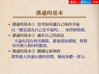 溝通的基本
• 溝通的基本① 思考如何讓自己保持幸福
以「總是認為自己是幸福的」，來控制情緒。
• 溝通的基本② 擁有自己的訊息
不論有沒有利害關係，都要採取禮貌、與對
待其他人相同的態度。
• 溝通的基本③ 鍛鍊反射神經
將對他人快速反應的習慣，變成身體一部分。
 
