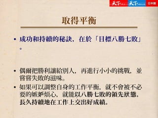 取得平衡
• 成功和持續的秘訣，在於「目標八勝七敗」
。
• 偶爾把勝利讓給別人，再進行小小的挑戰，並
嘗嘗失敗的滋味。
• 如果可以調整自身的工作平衡，就不會被不必
要的嫉 煩心，就能妒 以八勝七敗的領先 態，狀
長久持續地在工作上交出好成績。
 