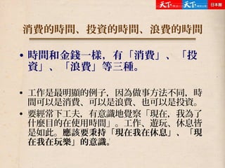 消費的時間、投資的時間、浪費的時間
• 時間和金錢一樣，有「消費」、「投
資」、「浪費」等三種。
• 工作是最明顯的例子，因為做事方法不同，時
間可以是消費、可以是浪費、也可以是投資。
• 要經常下工夫，有意識地覺察「現在，我為了
什麼目的在使用時間」。工作、遊玩、休息皆
是如此。應該要秉持「現在我在休息」、「現
在我在玩樂」的意識。
 