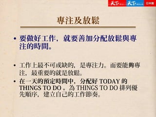 專注及放鬆
• 要做好工作，就要善加分配放鬆與專
注的時間。
• 工作上最不可或缺的，是專注力。而要能 專夠
注，最重要的就是放鬆。
• 在一天的預定時間中，分配好 TODAY 的
THINGS TO DO 。為 THINGS TO DO 排列優
先順序，建立自己的工作節奏。
 