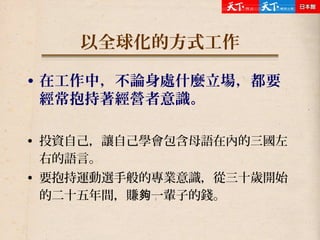 以全球化的方式工作
• 在工作中，不論身處什麼立場，都要
經常抱持著經營者意識。
• 投資自己，讓自己學會包含母語在內的三國左
右的語言。
• 要抱持運動選手般的專業意識，從三十歲開始
的二十五年間，賺 一輩子的錢。夠
 